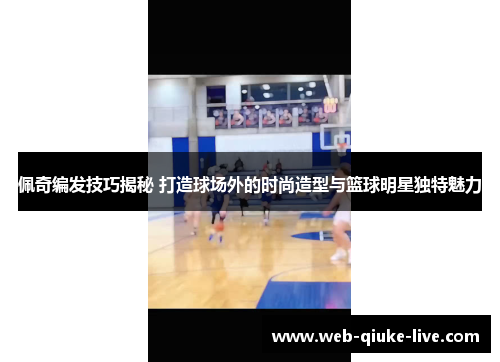 佩奇编发技巧揭秘 打造球场外的时尚造型与篮球明星独特魅力